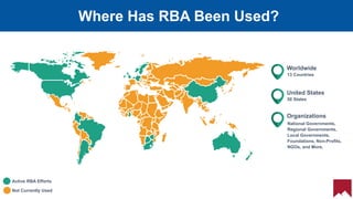 6
50 States
United States
National Governments,
Regional Governments,
Local Governments,
Foundations, Non-Profits,
NGOs, and More.
Organizations
13 Countries
Worldwide
Active RBA Efforts
Not Currently Used
Where Has RBA Been Used?
 