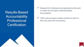9
 Designed for individuals and organizations that want
to master the principles of Results-Based
Accountability
 100% online program enables students to learn at
their own pace and convenience.
Results-Based
Accountability
Professional
Certification
 