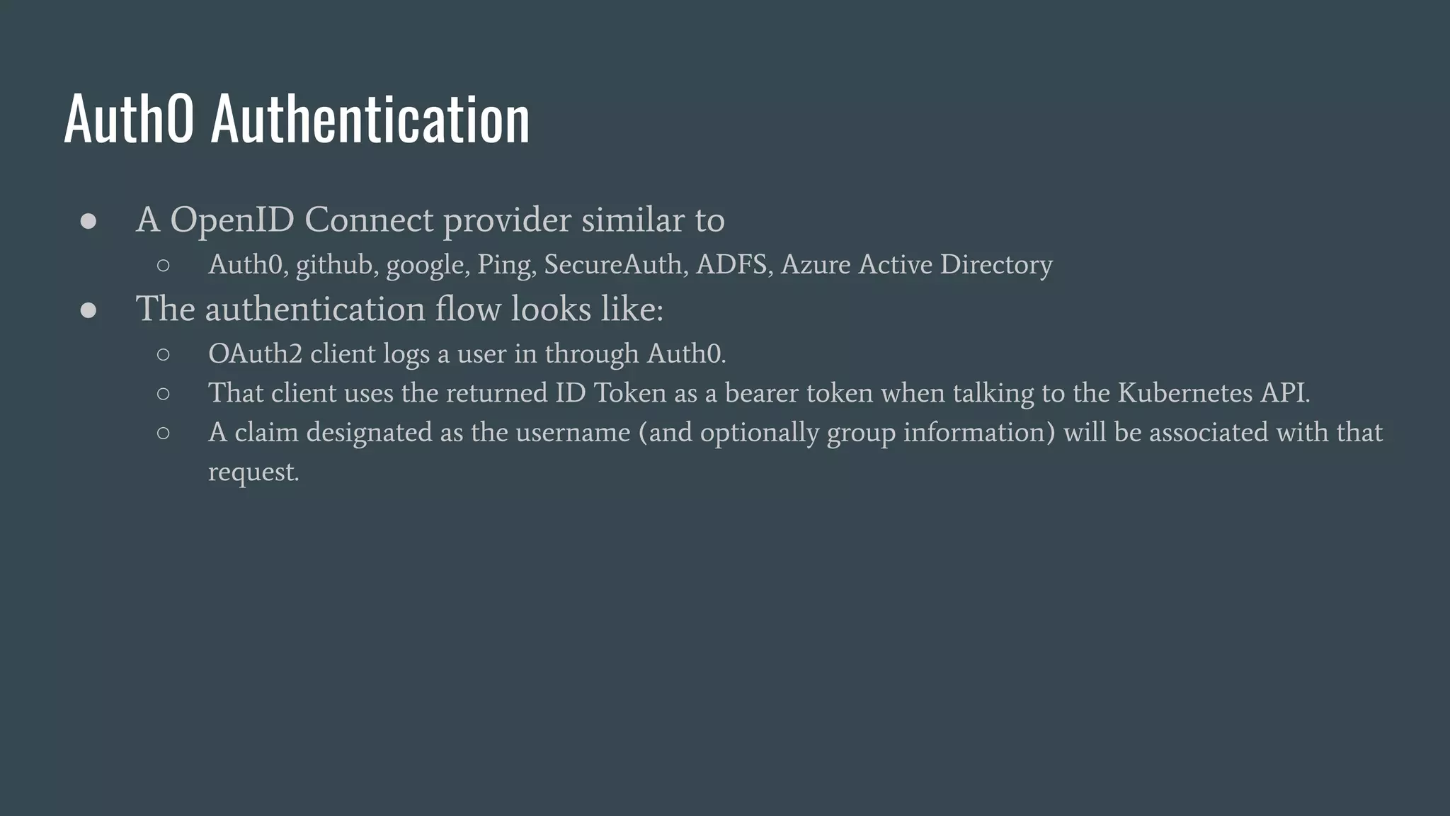 Auth0 Authentication
● A OpenID Connect provider similar to
○ Auth0, github, google, Ping, SecureAuth, ADFS, Azure Active Directory
● The authentication ﬂow looks like:
○ OAuth2 client logs a user in through Auth0.
○ That client uses the returned ID Token as a bearer token when talking to the Kubernetes API.
○ A claim designated as the username (and optionally group information) will be associated with that
request.
 