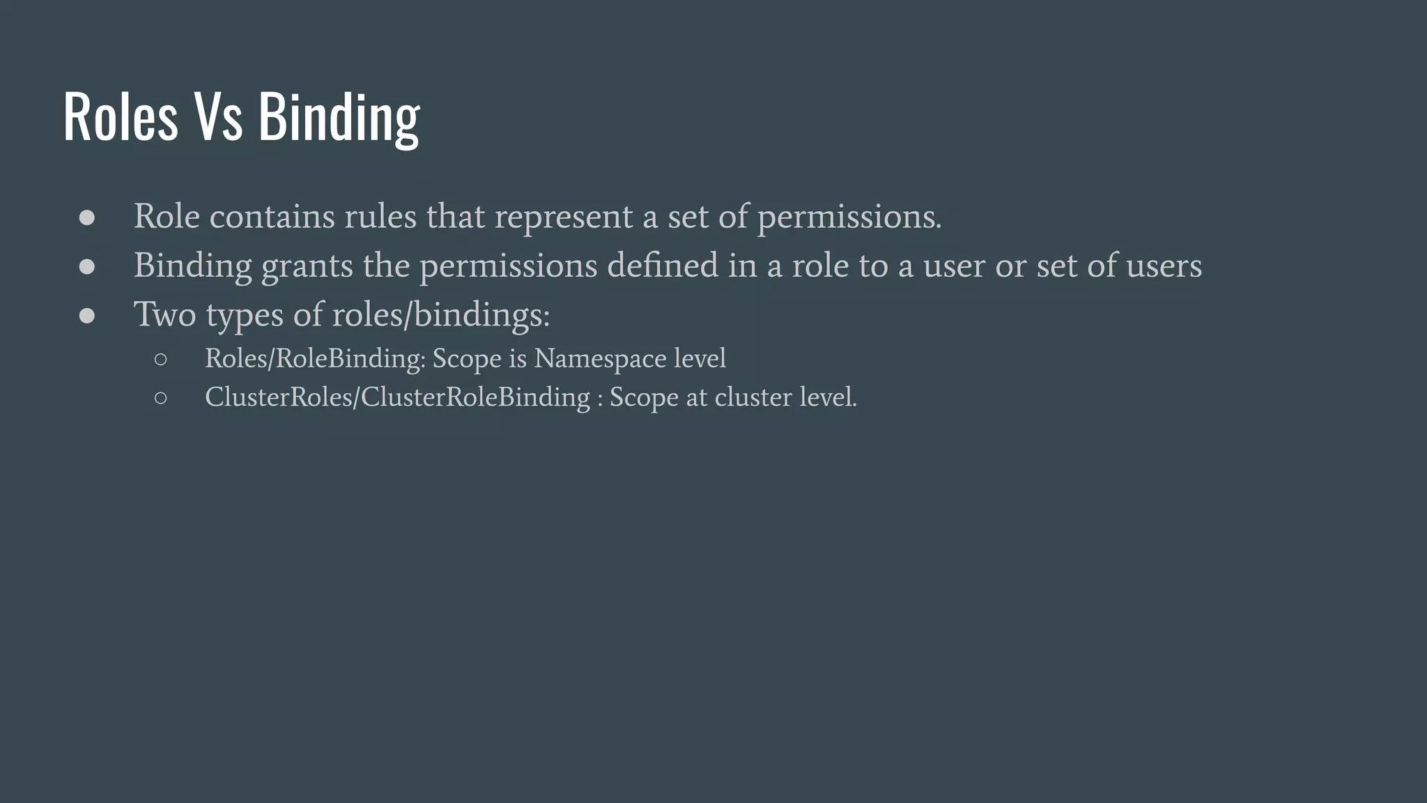 Roles Vs Binding
● Role contains rules that represent a set of permissions.
● Binding grants the permissions deﬁned in a role to a user or set of users
● Two types of roles/bindings:
○ Roles/RoleBinding: Scope is Namespace level
○ ClusterRoles/ClusterRoleBinding : Scope at cluster level.
 