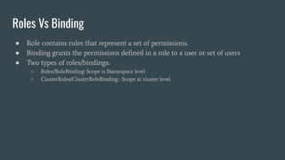 Roles Vs Binding
● Role contains rules that represent a set of permissions.
● Binding grants the permissions deﬁned in a role to a user or set of users
● Two types of roles/bindings:
○ Roles/RoleBinding: Scope is Namespace level
○ ClusterRoles/ClusterRoleBinding : Scope at cluster level.
 
