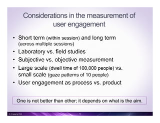 Considerations in the measurement of
user engagement
•  Short term (within session) and long term
(across multiple sessions)
•  Laboratory vs. field studies
•  Subjective vs. objective measurement
•  Large scale (dwell time of 100,000 people) vs.
small scale (gaze patterns of 10 people)
•  User engagement as process vs. product
One is not better than other; it depends on what is the aim.
10An Engaging Click
 