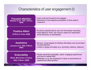Characteristics of user engagement (I)
• Users must be focused to be engaged
• Distortions in the subjective perception of time used to
measure it
Focused attention
(Webster & Ho, 1997; O’Brien,
2008)
• Emotions experienced by user are intrinsically motivating
• Initial affective “hook” can induce a desire for exploration,
active discovery or participation
Positive Affect
(O’Brien & Toms, 2008)
• Sensory, visual appeal of interface stimulates user & promotes
focused attention
• Linked to design principles (e.g. symmetry, balance, saliency)
Aesthetics
(Jacques et al, 1995; O’Brien,
2008)
• People remember enjoyable, useful, engaging experiences
and want to repeat them
• Reflected in e.g. the propensity of users to recommend an
experience/a site/a product
Endurability
(Read, MacFarlane, & Casey,
2002; O’Brien, 2008)
12An Engaging Click
 