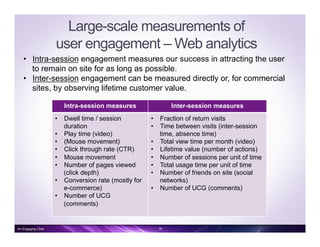 Large-scale measurements of
user engagement – Web analytics
Intra-session measures Inter-session measures
•  Dwell time / session
duration
•  Play time (video)
•  (Mouse movement)
•  Click through rate (CTR)
•  Mouse movement
•  Number of pages viewed
(click depth)
•  Conversion rate (mostly for
e-commerce)
•  Number of UCG
(comments)
•  Fraction of return visits
•  Time between visits (inter-session
time, absence time)
•  Total view time per month (video)
•  Lifetime value (number of actions)
•  Number of sessions per unit of time
•  Total usage time per unit of time
•  Number of friends on site (social
networks)
•  Number of UCG (comments)
•  Intra-session engagement measures our success in attracting the user
to remain on site for as long as possible.
•  Inter-session engagement can be measured directly or, for commercial
sites, by observing lifetime customer value.
16An Engaging Click
 