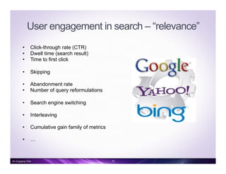 User engagement in search – “relevance”
•  Click-through rate (CTR)
•  Dwell time (search result)
•  Time to first click
•  Skipping
•  Abandonment rate
•  Number of query reformulations
•  Search engine switching
•  Interleaving
•  Cumulative gain family of metrics
•  …
An Engaging Click 19
 