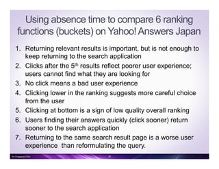 Using absence time to compare 6 ranking
functions (buckets) on Yahoo!Answers Japan
1.  Returning relevant results is important, but is not enough to
keep returning to the search application
2.  Clicks after the 5th results reflect poorer user experience;
users cannot find what they are looking for
3.  No click means a bad user experience
4.  Clicking lower in the ranking suggests more careful choice
from the user
5.  Clicking at bottom is a sign of low quality overall ranking
6.  Users finding their answers quickly (click sooner) return
sooner to the search application
7.  Returning to the same search result page is a worse user
experience than reformulating the query.
An Engaging Click 25
 