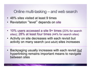 Online multi-tasking – and web search
•  48% sites visited at least 9 times
•  Revisitation “level” depends on site
•  10% users accessed a site 9+ times (23% for search
sites); 28% at least four times (44% for search sites)
•  Activity on site decreases with each revisit but
activity on many search (and adult) sites increases
•  Backpaging usually increases with each revisit but
hyperlinking remains important means to navigate
between sites
An Engaging Click 32
 