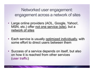 Networked user engagement:
engagement across a network of sites
•  Large online providers (AOL, Google, Yahoo!,
MSN, etc.) offer not one service (site), but a
network of sites
•  Each service is usually optimized individually, with
some effort to direct users between them
•  Success of a service depends on itself, but also
on how it is reached from other services
(user traffic)
An Engaging Click 34
 