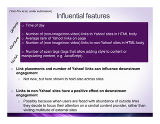 Influential features
o  Time of day
o  Number of (non-image/non-video) links to Yahoo! sites in HTML body
o  Average rank of Yahoo! links on page
o  Number of (non-image/non-video) links to non-Yahoo! sites in HTML body
o  Number of span tags (tags that allow adding style to content or
manipulating content, e.g. JavaScript)
o  Link placements and number of Yahoo! links can influence downstream
engagement
o  Not new, but here shown to hold also across sites
o  Links to non-Yahoo! sites have a positive effect on downstream
engagement
o  Possibly because when users are faced with abundance of outside links
they decide to focus their attention on a central content provider, rather than
visiting multitude of external sites
(Yom-Tov et al, under submission)
 