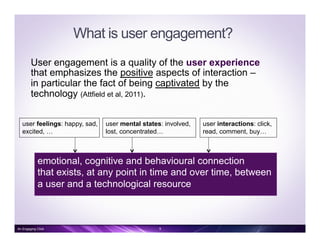 What is user engagement?
User engagement is a quality of the user experience
that emphasizes the positive aspects of interaction –
in particular the fact of being captivated by the
technology (Attfield et al, 2011).
user feelings: happy, sad,
excited, …
emotional, cognitive and behavioural connection
that exists, at any point in time and over time, between
a user and a technological resource
user interactions: click,
read, comment, buy…
user mental states: involved,
lost, concentrated…
9An Engaging Click
 