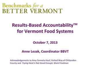 Results-Based AccountabilityTM
for Vermont Food Systems
October 7, 2013
Anne Lezak, Coordinator BBVT
Acknowledgements to Amy Carmola-Hauf, United Way of Chittenden
County and Trying Hard is Not Good Enough, Mark Friedman
 