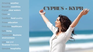 Safe living
Beautiful coastlines
Amazing weather
Crystal clear waters
Clean air
Excellent food quality
Prime education
First class healthcare
Favourable Business
environment
Low tax and
financial freedom
Genuine hospitality
CYPRUS - KYPR
 