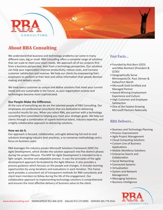 About RBA Consulting
    We understand that business and technology problems can come in many                 Fast Facts…
    diﬀerent sizes, big or small. RBA Consulting oﬀers a complete range of solutions
    that can scale to meet your exact needs. We approach all of our projects ﬁrst
                                                                                         • Founded by Rick Born (CEO)
    from a business perspective, then from a technology perspective. Our solutions
                                                                                           and Mike Reinhart (President &
    can help your organization improve productivity; reduce costs, and increase
                                                                                           (COO)
    customer satisfaction and revenue. We help our clients by empowering their
                                                                                         • Geographically Serve
    employees to perform at their best and utilize information that speeds decision
                                                                                           Minneapolis/St. Paul, Denver &
    making and delivers results.
                                                                                           Dallas/Fort Worth
                                                                                         • Microsoft Gold Certiﬁed and
    We treat every customer as unique and deﬁne solutions that meet your current
                                                                                           Managed Partner
    needs and are sustainable in the future, as your organization evolves and
                                                                                         • Award Winning Employment
    technologies become more sophisticated.
                                                                                           Experience and Culture
                                                                                         • High Customer and Employee
    Our People Make the Diﬀerence.                                                         Satisfaction
    At the core of everything we do are the talented people of RBA Consulting. Our       • One of the Fastest Growing
    employees are professional consultants that are dedicated to delivering                Microsoft Partners Nationally
    successful results for you. When you select RBA, you partner with a technology


                                                                                         RBA Delivers…
    consulting ﬁrm committed to helping you meet your strategic goals. We help our
    clients through a combination of superb technical talent, industry expertise, and
    a highly collaborative approach to delivering solutions.

    How we do it.                                                                        • Business and Technology Planning
    Our approach is focused, collaborative, and agile delivering full end-to-end         • Process Improvement
    solutions leveraging industry best practices, a no nonsense methodology and a        • Agile Project Management
    focus on business users.                                                             • Cloud Computing Solutions
                                                                                         • Custom Line of Business
    RBA leverages the industry proven Microsoft Solutions Framework (MSF) for              Applications
    Agile Development, which divides the solution approach into ﬁve distinct phases      • Mobile Workforce Solutions
    during the project lifecycle. The MSF for Agile Development is intended to be a      • Enterprise Search and
    light weight, iterative and adaptable process. It uses the principles of the agile     Collaboration
    development approach formulated by the Agile Alliance. It also provides a            • Social Networking
    process guidance which focuses on the people and changes. It includes learning       • Connected Systems
    opportunities by using iterations and evaluations in each iteration. This frame-     • Virtualization
    work provides a consistent set of transparent methods for RBA consultants and        • System and Network
    client team members to follow during the life of the engagement. Our                   Management
    collaborative approach to implementing technology solutions is comprehensive         • Messaging Solutions
    and ensures the most eﬀective delivery of business value to the client.              • Business Intelligence




www.rbaconsulting.com MINNEAPOLIS 952.404.2676 DALLAS 972.573.0995 DENVER 303.779.3541
 