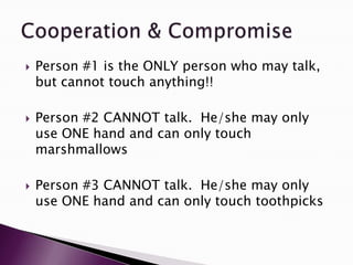    Person #1 is the ONLY person who may talk,
    but cannot touch anything!!

   Person #2 CANNOT talk. He/she may only
    use ONE hand and can only touch
    marshmallows

   Person #3 CANNOT talk. He/she may only
    use ONE hand and can only touch toothpicks
 