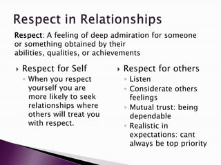 Respect: A feeling of deep admiration for someone
or something obtained by their
abilities, qualities, or achievements

   Respect for Self             Respect for others
    ◦ When you respect            ◦ Listen
      yourself you are            ◦ Considerate others
      more likely to seek           feelings
      relationships where         ◦ Mutual trust: being
      others will treat you         dependable
      with respect.               ◦ Realistic in
                                    expectations: cant
                                    always be top priority
 