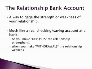    A way to gage the strength or weakness of
    your relationship.

   Much like a real checking/saving account at a
    bank.
    ◦ As you make “DEPOSITS” the relationship
      strengthens.
    ◦ When you make “WITHDRAWALS” the relationship
      weakens
 
