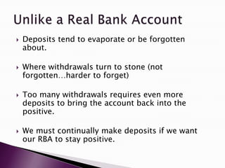  Deposits tend to evaporate or be forgotten
about.
 Where withdrawals turn to stone (not
forgotten…harder to forget)
 Too many withdrawals requires even more
deposits to bring the account back into the
positive.
 We must continually make deposits if we want
our RBA to stay positive.
 