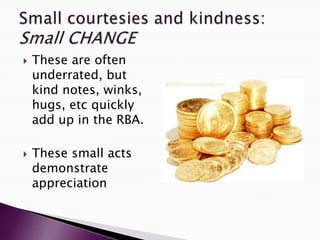  These are often
underrated, but
kind notes, winks,
hugs, etc quickly
add up in the RBA.
 These small acts
demonstrate
appreciation
 