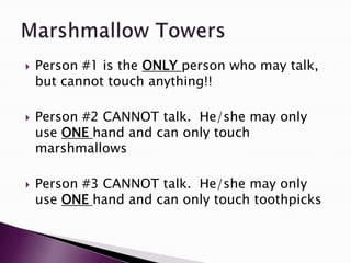  Person #1 is the ONLY person who may talk,
but cannot touch anything!!
 Person #2 CANNOT talk. He/she may only
use ONE hand and can only touch
marshmallows
 Person #3 CANNOT talk. He/she may only
use ONE hand and can only touch toothpicks
 