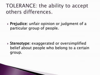  Prejudice: unfair opinion or judgment of a
particular group of people.
 Stereotype: exaggerated or oversimplified
belief about people who belong to a certain
group.
 