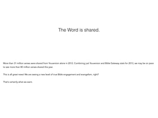 The Word is shared.

More than 31 million verses were shared from Youversion alone in 2012. Combining just Youversion and ...