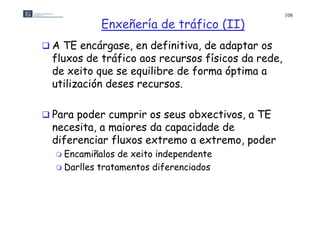 108

            Enxeñería de tráfico (II)
 A TE encárgase, en definitiva, de adaptar os
  fluxos de tráfico aos recursos físicos da rede,
  de xeito que se equilibre de forma óptima a
  utilización deses recursos.

 Para poder cumprir os seus obxectivos a TE
                             obxectivos,
  necesita, a maiores da capacidade de
  diferenciar fluxos extremo a extremo, poder
                                extremo
   Encamiñalos  de xeito independente
   D ll
    Darlles t t
            tratamentos diferenciados
                     t dif       i d
 