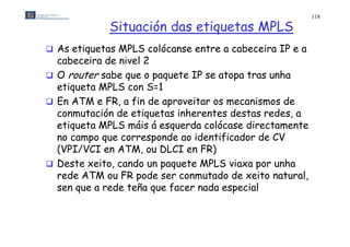 118

             Situación das etiquetas MPLS
 As etiquetas MPLS colócanse entre a cabeceira IP e a
  cabeceira de nivel 2
 O router sabe que o paquete IP se atopa tras unha
  etiqueta MPLS con S=1
 En ATM e FR, a fin de aproveitar os mecanismos de
  conmutación de etiquetas inherentes destas redes, a
  etiqueta
  etiquet MPLS máis á esquerd colócase directamente
                        esquerda c lóc se direct mente
  no campo que corresponde ao identificador de CV
  (VPI/VCI en ATM, ou DLCI en FR)
               ATM
 Deste xeito, cando un paquete MPLS viaxa por unha
  rede ATM ou FR pode ser conmutado de xeito natural,
                   p                                  ,
  sen que a rede teña que facer nada especial
 