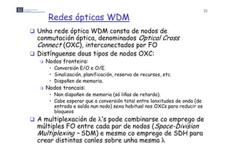 21

        Redes ópticas WDM
 Unha rede óptica WDM consta de nodos de
  conmutación óptica, denominados Optical Cross
  Connect (OXC) interconectados por FO
          (OXC),
 Distínguense dous tipos de nodos OXC:
      Nodos fronteira:
        • Conversión E/O e O/E.
        • Sinalización, planificación, reserva de recursos, etc.
        • Dispoñen de memoria
                       memoria.
      Nodos troncais:
        • Non dispoñen de memoria (só liñas de retardo).
        • Cabe esperar que a conversión total entre lonxitudes de onda (de
                                      ó
          entrada e saída nun nodo) sexa habitual nos OXCs para reducir os
          bloqueos
 A multiplexación d ’ pode combinarse co emprego d
      lti l    ió de ’s d      bi                 de
  múltiples FO entre cada par de nodos (Space-Division
  Multiplexing – SDM) e mesmo co emprego de SDH para
  crear distintas canles sobre unha mesma 
 