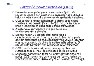 23

       Optical Circuit Switching (OCS)
 Descartada en principio a conmutación óptica de
    paquetes dada a non existencia de memorias ópticas, a
    solución máis obvia é a conmutación óptica de circuítos
                                                   circuítos.
   OCS consiste no establecemento entre dous nodos
    fronteira dun camiño (“circuíto”) óptico, reservando
    unha  de saída en cada nodo óptico atravesado
                                         atravesado.
   A reserva é permanente ata que se libere
    explicitamente o circuíto
       p
   De non haber ’s dispoñibles, rexeitase o
    establecemento do circuíto, e o nodo fronteira pode
    decidir almacenar os paquetes mentres volve a intentar
    o establecemento do circuíto óptico máis adiante. O
    uso de rutas alternativas reduce os rexeitamentos
   OCS comparte as vantaxes e inconvenientes dos
    sistemas tradicionais de conmutación de circuítos
   Cando hai conversión total de lonxitudes de onda nos
    nodos, OCS tamén recibe o nome d “conmutación de
       d   OC       é      ib         de “          ió d
    lonxitudes de onda” (Wavelength or Lambda Switching)
 