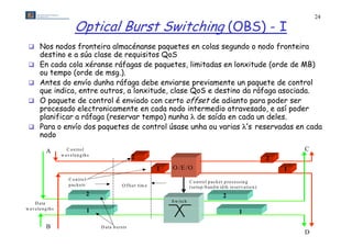 24

                               Optical Burst Switching (OBS) - I
  Nos nodos fronteira almacénanse paquetes en colas segundo o nodo fronteira
         destino e a súa clase de requisitos QoS
  En cada cola xéranse ráfagas de paquetes, limitadas en lonxitude (orde de MB)
                                                  g         p q                 ,                                                 (         )
         ou Ptempo (orde de msg.).
              a y lo a d
                                                                                           H e a d e r re c o g n itio n ,
                                                                                      p ro c e s s in g , a n d g e n e ra tio n
         Antes do envíoa d e r      H e dunha ráfaga debe enviarse previamente un paquete de control
                                                                                                                                          C
  A
         que indica, entre outros, a lonxitude, clase QoS e destino da S e tu p
                                                          S y n c h ro n iz e r                                        ráfaga asociada.
  o mOgpaquete de control é enviado con certo offset de adiantoh para poder ser
                       1                                                                                   S w itc
In c     in
                                                                                  1                                                   1
fib e rs procesado electronicamente en cada nodo intermedio atravesado, e así poder
         planificar a ráfaga (reservar tempo) nunha  de saída en cada un deles.
                          2
                                                                                  2                                                    2
  P     Para F ixenvío th
                  o e d -leín g dos paquetes de control úsase unha ou varias ’ reservadas en cada
                                    d             d                lú               h                   i ’s                           d    d
         nodo   (b u t u n a lig n ed )              F D L ’s
       B                                                                                                                         N ew      D
                                                                                   (a )                                                   h e a d e rs
             A           C o n tro l                                                                                                                         C
                      w a v e le n g th s
                                                                2                                                                           2
                                                                            1   O /E /O                                                                  1
                           C o n tro l
                                                                                            C o n tro l p a c k e t p ro c e s sin g
                                                                                                                                i
                           p a c k e ts                   O ffs e t tim e                   (se tu p /b an d w id th re se rv a tio n )
                                          2                                                                      2
      D a ta                                                                    S w itc h
w a v e le n g th s
                                          1                                                                                1

             B                                D a ta b u rsts
                                                                                    (b )                                                                     D
 