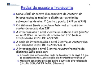 4

         Redes de acceso e transporte
 Unha REDE IP consta dun conxunto de             routers IP
    interconectados mediante distintas tecnoloxías
    subxacentes de nivel 2 (punto a punto, LAN ou WAN)
   Os sistemas finais acceden a Internet a través dun
    router de acceso dun ISP
   A interconexión a nivel 2 entre un sistema final (router
    ou host IP) e un router de acceso dun ISP faise a
    través dunha REDE DE ACCESO
     r        nt rcon ón nivel 2 entre os routers dun
    A rede de interconexión a n        ntr     rout rs un
    ISP chámase REDE DE TRANSPORTE
   A interconexión a nivel 2 entre routers fronteira de
    distintos ISPs d
    di ti t ISP pode ser:
       A través dun punto neutro: rede de transporte de nivel 2 á que
        se conectan moitos ISPs co gallo de intercambiar tráfico IP
                                   g
       Mediante conexións privadas punto a punto de alta velocidade
        (circuíto SDH, CVP FR /ATM, Ethernet)
 