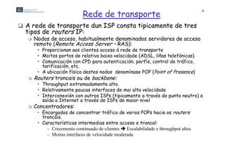Rede de transporte
                                                                                      6



 A rede de transporte dun ISP consta tipicamente de tres
  tipos de routers IP:
      Nodos de acceso, habitualmente denominados servidores de acceso
       remoto (Remote Access Server – RAS):
        • Proporcionan aos clientes acceso á rede de transporte
        • Moitos portos de relativa baixa velocidade (ADSL, liñas telefónicas)
        • Comunicación con CPD para autenticación perfís control de tráfico,
                                      autenticación, perfís,          tráfico
          tarificación, etc.
        • A ubicación física destes nodos denomínase POP (Point of Presence)
      Routers troncais ou de backbone:
        • Throughput extremadamente alto.
        • Relativamente poucas interfaces de moi alta velocidade
        • Interconexión con outros ISPs (tipicamente a través do punto neutro) e
                                         ( p m                   p           )
          saída a Internet a través de ISPs de maior nivel
      Concentradores:
        • Encargados de concentrar tráfico de varios POPs hacia os routers
          troncáis.
          t    ái
        • Características intermedias entre acceso e troncal:
            – Crecemento continuado de clientes  Escalabilidade e throughput altos
            – M it interfaces de velocidade moderada
              Moitas i t f    d    l id d       d d
 