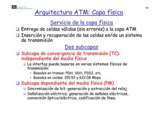 66

           Arquitectura ATM: Capa física
                   Servicio de la capa física
 Entrega de celdas válidas (sin errores) a la capa ATM
       g                    (           )        p
 Inserción y recuperación de las celdas en/de un sistema
  de transmisión
                            Dos subcapas
 Subcapa de convergencia de transmisión (TC):
  independiente d l medio físi
  i d    di t del     di físico
      La interfaz puede basarse en varios sistemas físicos de
       transmisión:
        • Basados en tramas: PDH, SDH, FDDI, etc.
        • Basados en celdas: 155.52 y 622.08 Mbps.
 Subcapa dependiente del medio físico (PM)
    Sincronización de bit: generación y extracción del reloj
    Señalización eléctrica: generación de señales eléctricas,
     conversión ó ti / lé t i
            ió óptica/eléctrica, codificación d lí
                                    difi   ió de línea.
 