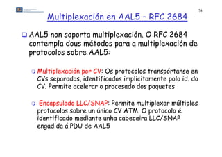 74

         Multiplexación en AAL5 – RFC 2684

 AAL5 non soporta multiplexación. O RFC 2684
 contempla dous métodos para a multiplexación de
 protocolos sobre AAL5:

   Multiplexación   por CV: Os protocolos transpórtanse en
      CVs separados, identificados implicitamente polo id do
          separados                                    id.
      CV. Permite acelerar o procesado dos paquetes

      Encapsulado LLC/SNAP: Permite multiplexar múltiples
      p
      protocolos sobre un único CV ATM. O protocolo é
                                           p
      identificado mediante unha cabeceira LLC/SNAP
      engadida á PDU de AAL5
 