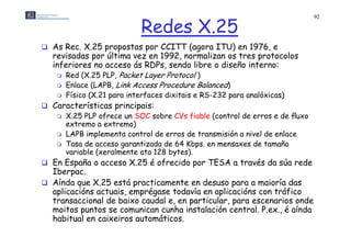 Redes X.25
                                                                             92




 As Rec. X.25 propostas por CCITT (agora ITU) en 1976, e
  revisadas por última vez en 1992, normalizan os tres protocolos
  inferiores no acceso ás RDPs, sendo l bre o diseño interno:
   nfer ores                            libre d seño nterno
    Red (X.25 PLP, Packet Layer Protocol )
    Enlace (LAPB, Link Access Procedure Balanced)
      Físico (X 21 para interfaces dixitais e RS-232 para analóxicas)
              (X.21
 Características principais:
      X.25 PLP ofrece un SOC sobre CVs fiable (control de erros e de ﬂuxo
       extremo a extremo)
      LAPB implementa control de erros de transmisión a nivel de enlace
      Tasa de acceso garantizada de 64 Kbps. en mensaxes de tamaño
       variable (xeralmente ata 128 bytes)
                                    bytes).
 En España o acceso X.25 é ofrecido por TESA a través da súa rede
  Iberpac.
 Aí d que X 25 está practicamente en desuso para a maioría das
  Aínda      X.25 tá       ti       t    d                  i í d
  aplicacións actuais, emprégase todavía en aplicacións con tráfico
  transaccional de baixo caudal e, en particular, para escenarios onde
  moitos puntos se comunican cunha instalación central P ex é aínda
                                                 central. P.ex.,
  habitual en caixeiros automáticos.
 