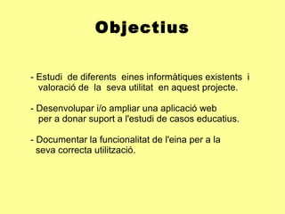 Objectius - Estudi  de diferents  eines informàtiques existents  i    valoració de  la  seva utilitat  en aquest projecte. - Desenvolupar i/o ampliar una aplicació web  per a donar suport a l'estudi de casos educatius. - Documentar la funcionalitat de l'eina per a la  seva correcta utilització. 
