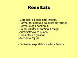 Resultats -  Compleix els objectius inicials. - Permet fer cerques de diferents formes. - Permet afegir contingut. - Es pot validar el contingut afegit. - Administració d'usuaris. - Consultar un glossari - Accedir a l'ajuda - Fàcilment exportable a altres àmbits.  