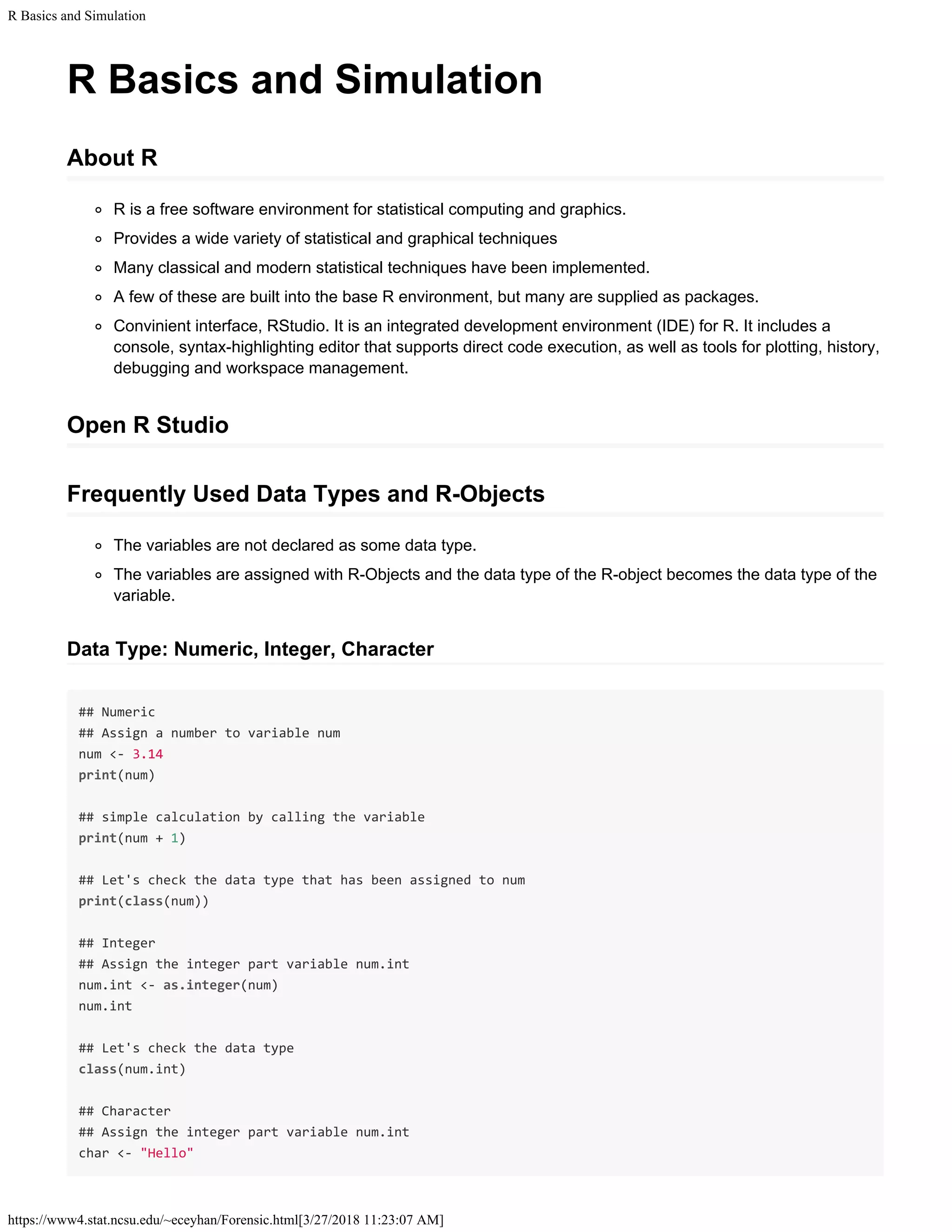R Basics and Simulation
https://www4.stat.ncsu.edu/~eceyhan/Forensic.html[3/27/2018 11:23:07 AM]
R Basics and Simulation
About R
R is a free software environment for statistical computing and graphics.
Provides a wide variety of statistical and graphical techniques
Many classical and modern statistical techniques have been implemented.
A few of these are built into the base R environment, but many are supplied as packages.
Convinient interface, RStudio. It is an integrated development environment (IDE) for R. It includes a
console, syntax-highlighting editor that supports direct code execution, as well as tools for plotting, history,
debugging and workspace management.
Open R Studio
Frequently Used Data Types and R-Objects
The variables are not declared as some data type.
The variables are assigned with R-Objects and the data type of the R-object becomes the data type of the
variable.
Data Type: Numeric, Integer, Character
## Numeric
## Assign a number to variable num
num <- 3.14
print(num)
## simple calculation by calling the variable
print(num + 1)
## Let's check the data type that has been assigned to num
print(class(num))
## Integer
## Assign the integer part variable num.int
num.int <- as.integer(num)
num.int
## Let's check the data type
class(num.int)
## Character
## Assign the integer part variable num.int
char <- "Hello"
 