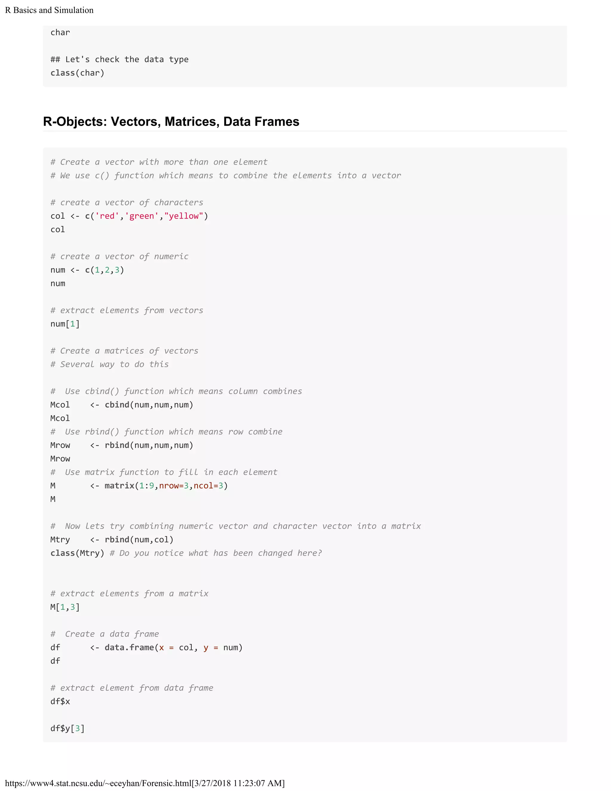R Basics and Simulation
https://www4.stat.ncsu.edu/~eceyhan/Forensic.html[3/27/2018 11:23:07 AM]
char
## Let's check the data type
class(char)
R-Objects: Vectors, Matrices, Data Frames
# Create a vector with more than one element
# We use c() function which means to combine the elements into a vector
# create a vector of characters
col <- c('red','green',"yellow")
col
# create a vector of numeric
num <- c(1,2,3)
num
# extract elements from vectors
num[1]
# Create a matrices of vectors
# Several way to do this
# Use cbind() function which means column combines
Mcol <- cbind(num,num,num)
Mcol
# Use rbind() function which means row combine
Mrow <- rbind(num,num,num)
Mrow
# Use matrix function to fill in each element
M <- matrix(1:9,nrow=3,ncol=3)
M
# Now lets try combining numeric vector and character vector into a matrix
Mtry <- rbind(num,col)
class(Mtry) # Do you notice what has been changed here?
# extract elements from a matrix
M[1,3]
# Create a data frame
df <- data.frame(x = col, y = num)
df
# extract element from data frame
df$x
df$y[3]
 