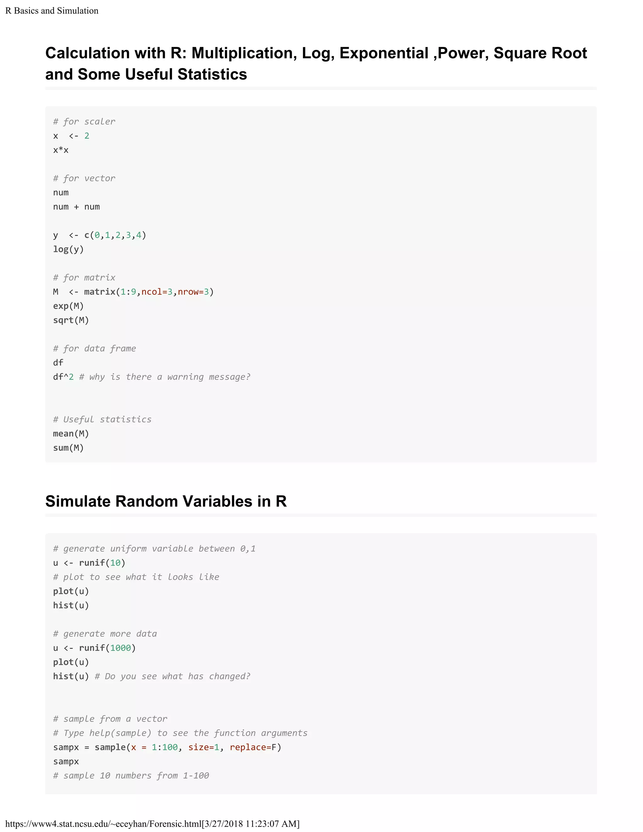 R Basics and Simulation
https://www4.stat.ncsu.edu/~eceyhan/Forensic.html[3/27/2018 11:23:07 AM]
Calculation with R: Multiplication, Log, Exponential ,Power, Square Root
and Some Useful Statistics
# for scaler
x <- 2
x*x
# for vector
num
num + num
y <- c(0,1,2,3,4)
log(y)
# for matrix
M <- matrix(1:9,ncol=3,nrow=3)
exp(M)
sqrt(M)
# for data frame
df
df^2 # why is there a warning message?
# Useful statistics
mean(M)
sum(M)
Simulate Random Variables in R
# generate uniform variable between 0,1
u <- runif(10)
# plot to see what it looks like
plot(u)
hist(u)
# generate more data
u <- runif(1000)
plot(u)
hist(u) # Do you see what has changed?
# sample from a vector
# Type help(sample) to see the function arguments
sampx = sample(x = 1:100, size=1, replace=F)
sampx
# sample 10 numbers from 1-100
 
