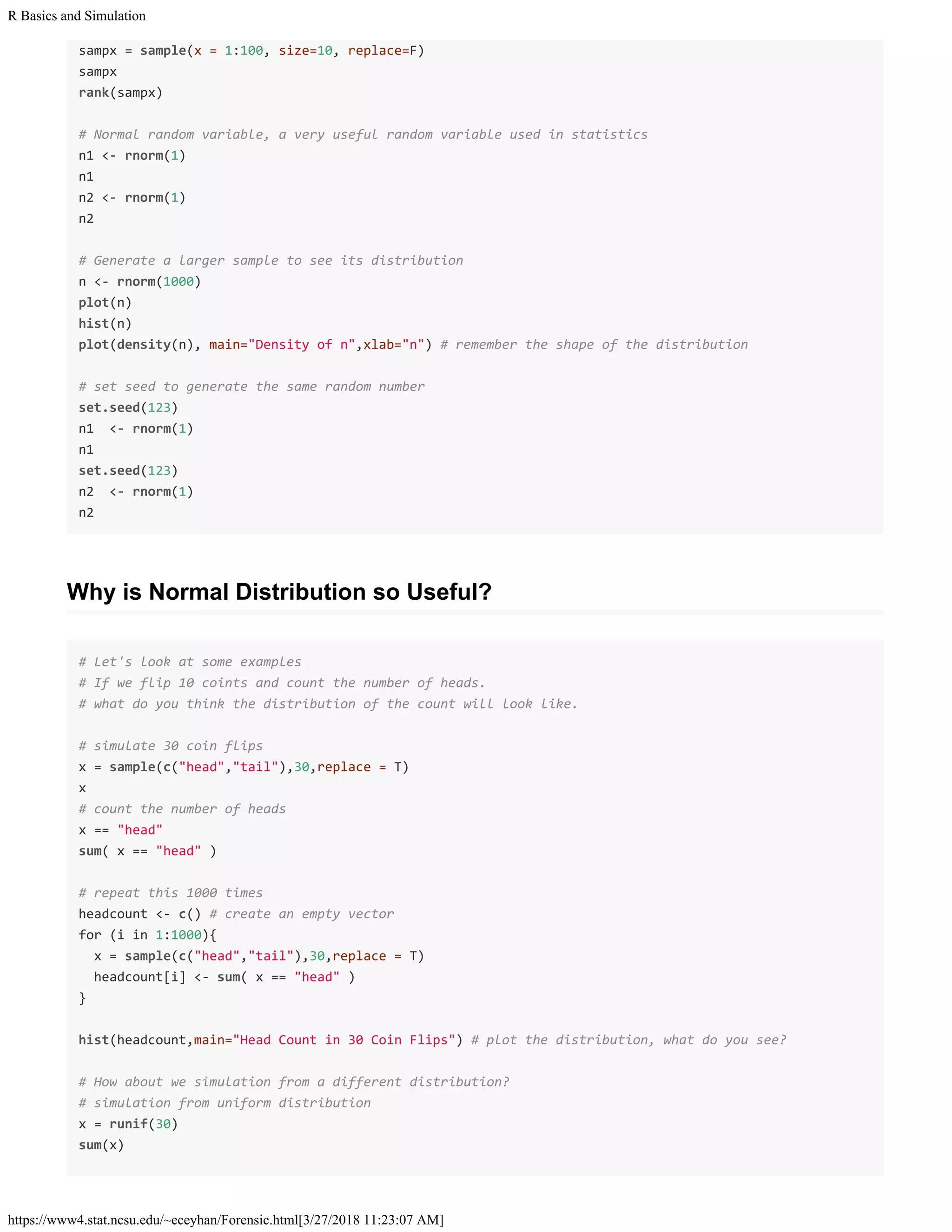 R Basics and Simulation
https://www4.stat.ncsu.edu/~eceyhan/Forensic.html[3/27/2018 11:23:07 AM]
sampx = sample(x = 1:100, size=10, replace=F)
sampx
rank(sampx)
# Normal random variable, a very useful random variable used in statistics
n1 <- rnorm(1)
n1
n2 <- rnorm(1)
n2
# Generate a larger sample to see its distribution
n <- rnorm(1000)
plot(n)
hist(n)
plot(density(n), main="Density of n",xlab="n") # remember the shape of the distribution
# set seed to generate the same random number
set.seed(123)
n1 <- rnorm(1)
n1
set.seed(123)
n2 <- rnorm(1)
n2
Why is Normal Distribution so Useful?
# Let's look at some examples
# If we flip 10 coints and count the number of heads.
# what do you think the distribution of the count will look like.
# simulate 30 coin flips
x = sample(c("head","tail"),30,replace = T)
x
# count the number of heads
x == "head"
sum( x == "head" )
# repeat this 1000 times
headcount <- c() # create an empty vector
for (i in 1:1000){
x = sample(c("head","tail"),30,replace = T)
headcount[i] <- sum( x == "head" )
}
hist(headcount,main="Head Count in 30 Coin Flips") # plot the distribution, what do you see?
# How about we simulation from a different distribution?
# simulation from uniform distribution
x = runif(30)
sum(x)
 