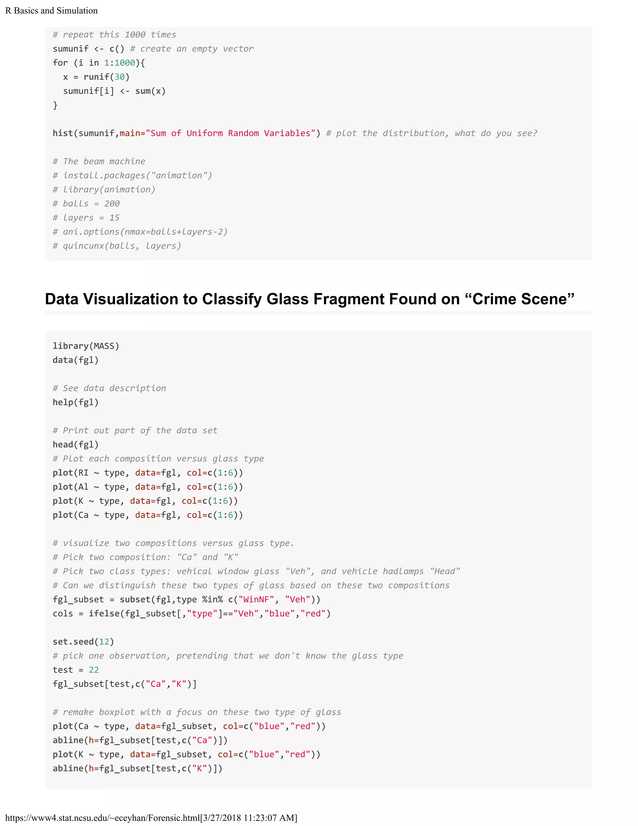 R Basics and Simulation
https://www4.stat.ncsu.edu/~eceyhan/Forensic.html[3/27/2018 11:23:07 AM]
# repeat this 1000 times
sumunif <- c() # create an empty vector
for (i in 1:1000){
x = runif(30)
sumunif[i] <- sum(x)
}
hist(sumunif,main="Sum of Uniform Random Variables") # plot the distribution, what do you see?
# The beam machine
# install.packages("animation")
# library(animation)
# balls = 200
# layers = 15
# ani.options(nmax=balls+layers-2)
# quincunx(balls, layers)
Data Visualization to Classify Glass Fragment Found on “Crime Scene”
library(MASS)
data(fgl)
# See data description
help(fgl)
# Print out part of the data set
head(fgl)
# Plot each composition versus glass type
plot(RI ~ type, data=fgl, col=c(1:6))
plot(Al ~ type, data=fgl, col=c(1:6))
plot(K ~ type, data=fgl, col=c(1:6))
plot(Ca ~ type, data=fgl, col=c(1:6))
# visualize two compositions versus glass type.
# Pick two composition: "Ca" and "K"
# Pick two class types: vehical window glass "Veh", and vehicle hadlamps "Head"
# Can we distinguish these two types of glass based on these two compositions
fgl_subset = subset(fgl,type %in% c("WinNF", "Veh"))
cols = ifelse(fgl_subset[,"type"]=="Veh","blue","red")
set.seed(12)
# pick one observation, pretending that we don't know the glass type
test = 22
fgl_subset[test,c("Ca","K")]
# remake boxplot with a focus on these two type of glass
plot(Ca ~ type, data=fgl_subset, col=c("blue","red"))
abline(h=fgl_subset[test,c("Ca")])
plot(K ~ type, data=fgl_subset, col=c("blue","red"))
abline(h=fgl_subset[test,c("K")])
 