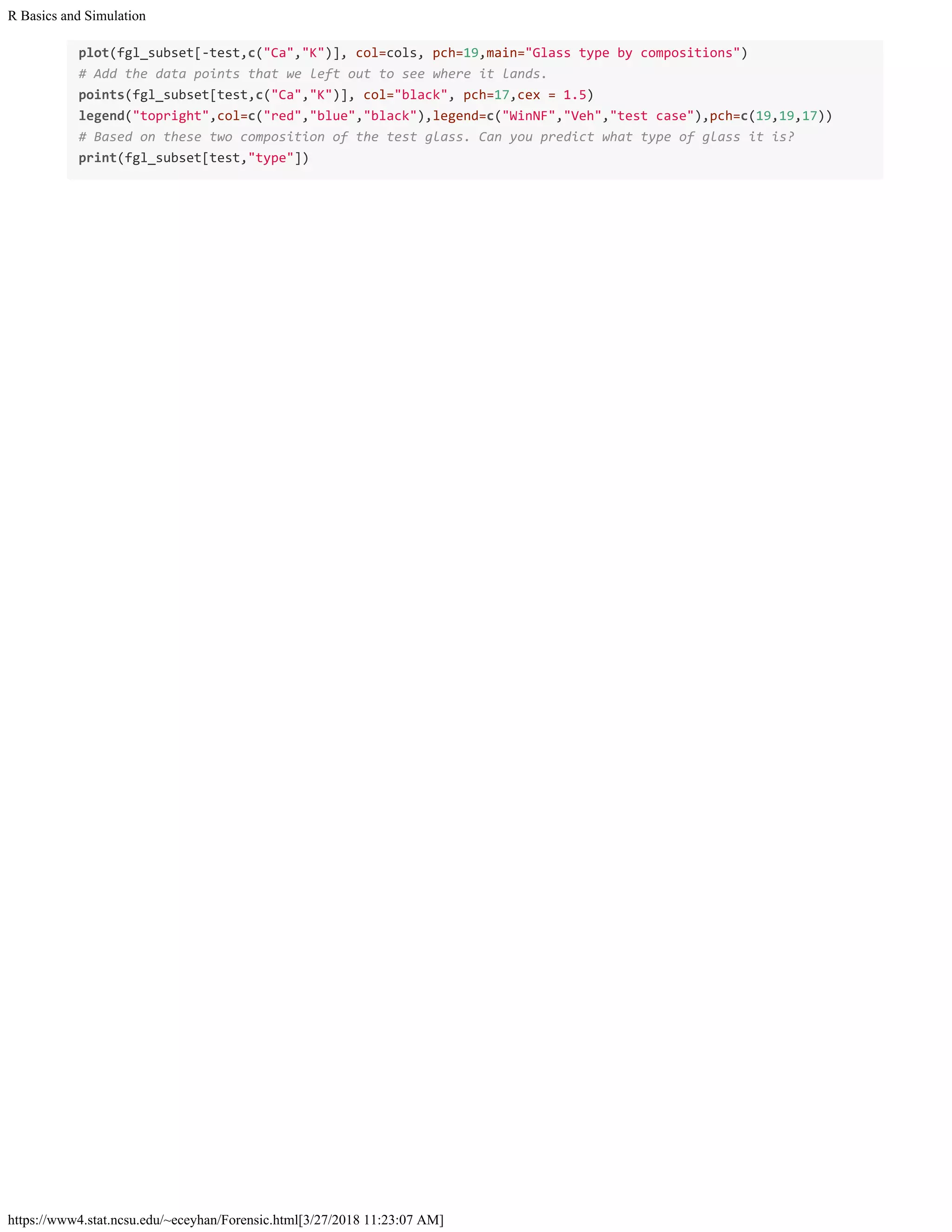 R Basics and Simulation
https://www4.stat.ncsu.edu/~eceyhan/Forensic.html[3/27/2018 11:23:07 AM]
plot(fgl_subset[-test,c("Ca","K")], col=cols, pch=19,main="Glass type by compositions")
# Add the data points that we left out to see where it lands.
points(fgl_subset[test,c("Ca","K")], col="black", pch=17,cex = 1.5)
legend("topright",col=c("red","blue","black"),legend=c("WinNF","Veh","test case"),pch=c(19,19,17))
# Based on these two composition of the test glass. Can you predict what type of glass it is?
print(fgl_subset[test,"type"])
 
