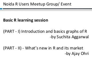 Noida R Users Meetup Group/ Event
Basic R learning session
(PART - I) Introduction and basics graphs of R
-by Suchita Aggarwal
(PART - II) - What’s new in R and its market
-by Ajay Ohri

 
