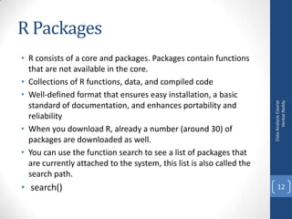 • R consists of a core and packages. Packages contain functions
that are not available in the core.
• Collections of R functions, data, and compiled code
• Well-defined format that ensures easy installation, a basic
standard of documentation, and enhances portability and
reliability
• When you download R, already a number (around 30) of
packages are downloaded as well.
• You can use the function search to see a list of packages that
are currently attached to the system, this list is also called the
search path.

• search()

Data Analysis Course
Venkat Reddy

R Packages

12

 