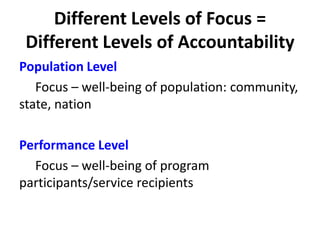 Different Levels of Focus =
Different Levels of Accountability
Population Level
Focus – well-being of population: community,
state, nation
Performance Level
Focus – well-being of program
participants/service recipients
 