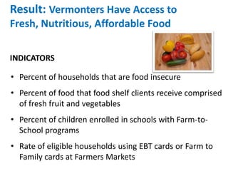 Result: Vermonters Have Access to
Fresh, Nutritious, Affordable Food
• Percent of households that are food insecure
• Percent of food that food shelf clients receive comprised
of fresh fruit and vegetables
• Percent of children enrolled in schools with Farm-to-
School programs
• Rate of eligible households using EBT cards or Farm to
Family cards at Farmers Markets
INDICATORS
 