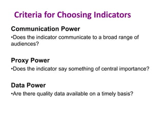 Criteria for Choosing Indicators
Communication Power
•Does the indicator communicate to a broad range of
audiences?
Proxy Power
•Does the indicator say something of central importance?
Data Power
•Are there quality data available on a timely basis?
 