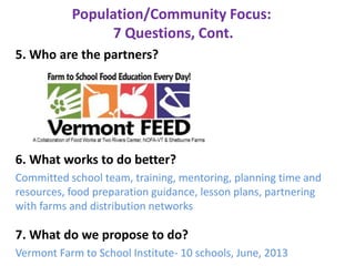 Population/Community Focus:
7 Questions, Cont.
5. Who are the partners?
6. What works to do better?
Committed school team, training, mentoring, planning time and
resources, food preparation guidance, lesson plans, partnering
with farms and distribution networks
7. What do we propose to do?
Vermont Farm to School Institute- 10 schools, June, 2013
 