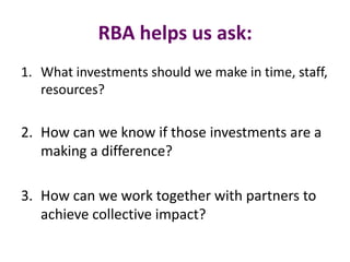 RBA helps us ask:
1. What investments should we make in time, staff,
resources?
2. How can we know if those investments are a
making a difference?
3. How can we work together with partners to
achieve collective impact?
 